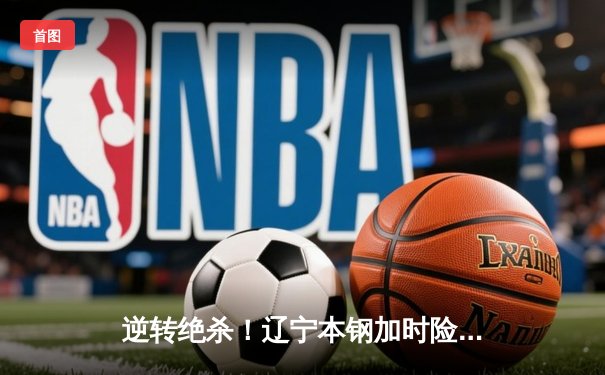 逆转绝杀！辽宁本钢加时险胜广东宏远 CBA半决赛上演史诗级对决