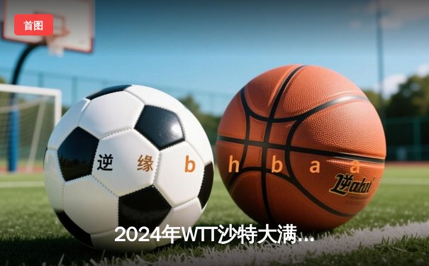 2024年WTT沙特大满贯：王楚钦4-2逆转张本智和，国乒提前锁定男单冠军