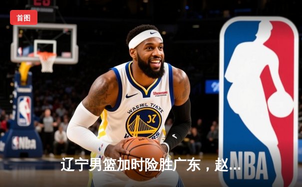 辽宁男篮加时险胜广东，赵继伟独揽35分率队挺进总决赛