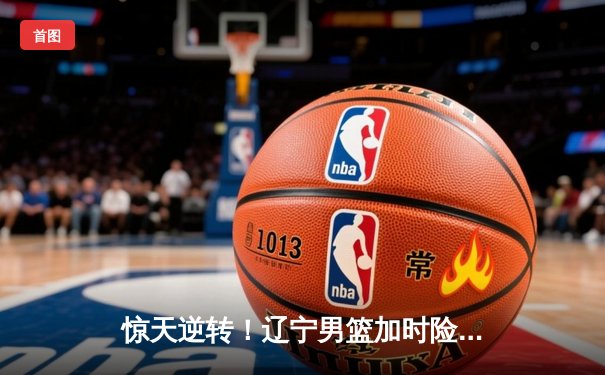 惊天逆转！辽宁男篮加时险胜广东 总决赛大比分2-1领先