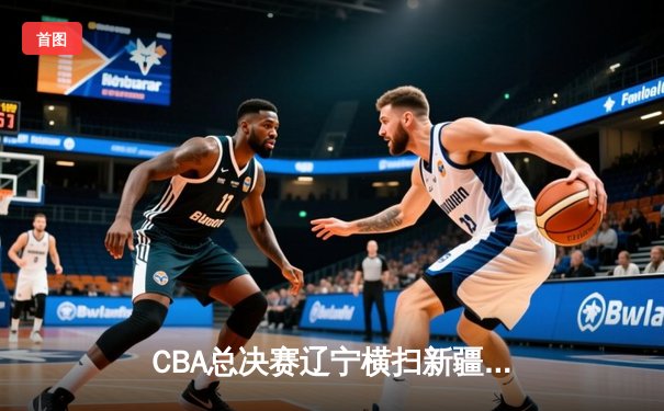 CBA总决赛辽宁横扫新疆夺三连冠 赵继伟荣膺FMVP创历史