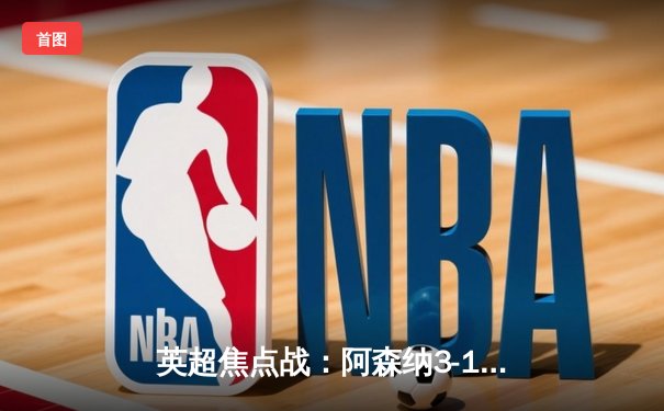 英超焦点战：阿森纳3-1逆转曼联，萨卡传射建功锁定胜局