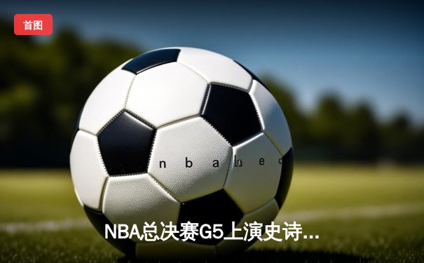 NBA总决赛G5上演史诗逆转！雄鹿加时险胜太阳，字母哥爆砍40+13锁定赛点